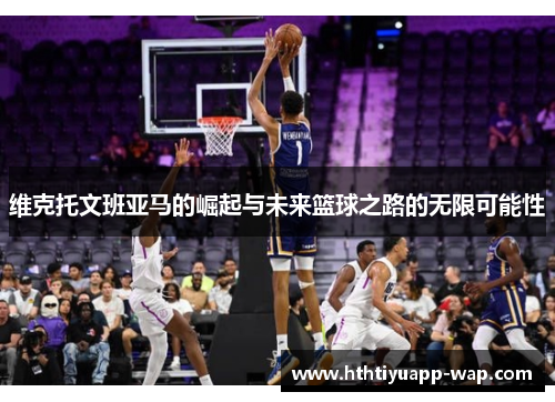 维克托文班亚马的崛起与未来篮球之路的无限可能性