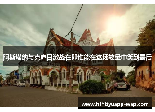 阿斯塔纳与克庐日激战在即谁能在这场较量中笑到最后