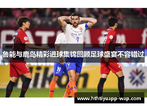 鲁能与鹿岛精彩进球集锦回顾足球盛宴不容错过
